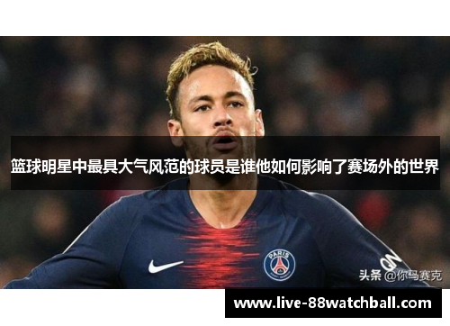 篮球明星中最具大气风范的球员是谁他如何影响了赛场外的世界